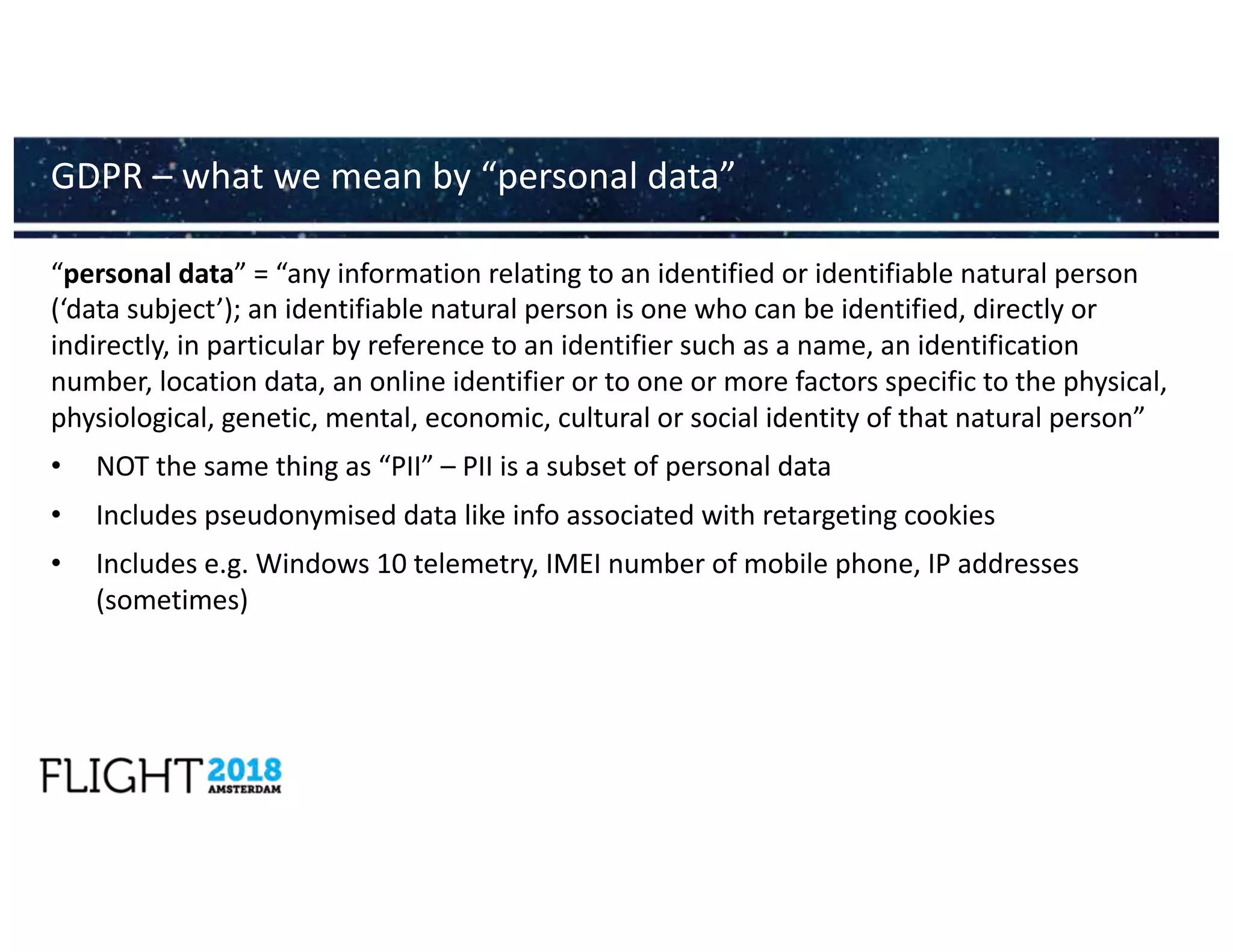 “personal data” = “any information relating to an identified or identifiable natural person
(‘data subject’); an identifiable natural person is one who can be identified, directly or
indirectly, in particular by reference to an identifier such as a name, an identification
number, location data, an online identifier or to one or more factors specific to the physical,
physiological, genetic, mental, economic, cultural or social identity of that natural person”
• NOT the same thing as “PII” – PII is a subset of personal data
• Includes pseudonymised data like info associated with retargeting cookies
• Includes e.g. Windows 10 telemetry, IMEI number of mobile phone, IP addresses
(sometimes)
GDPR – what we mean by “personal data”
 