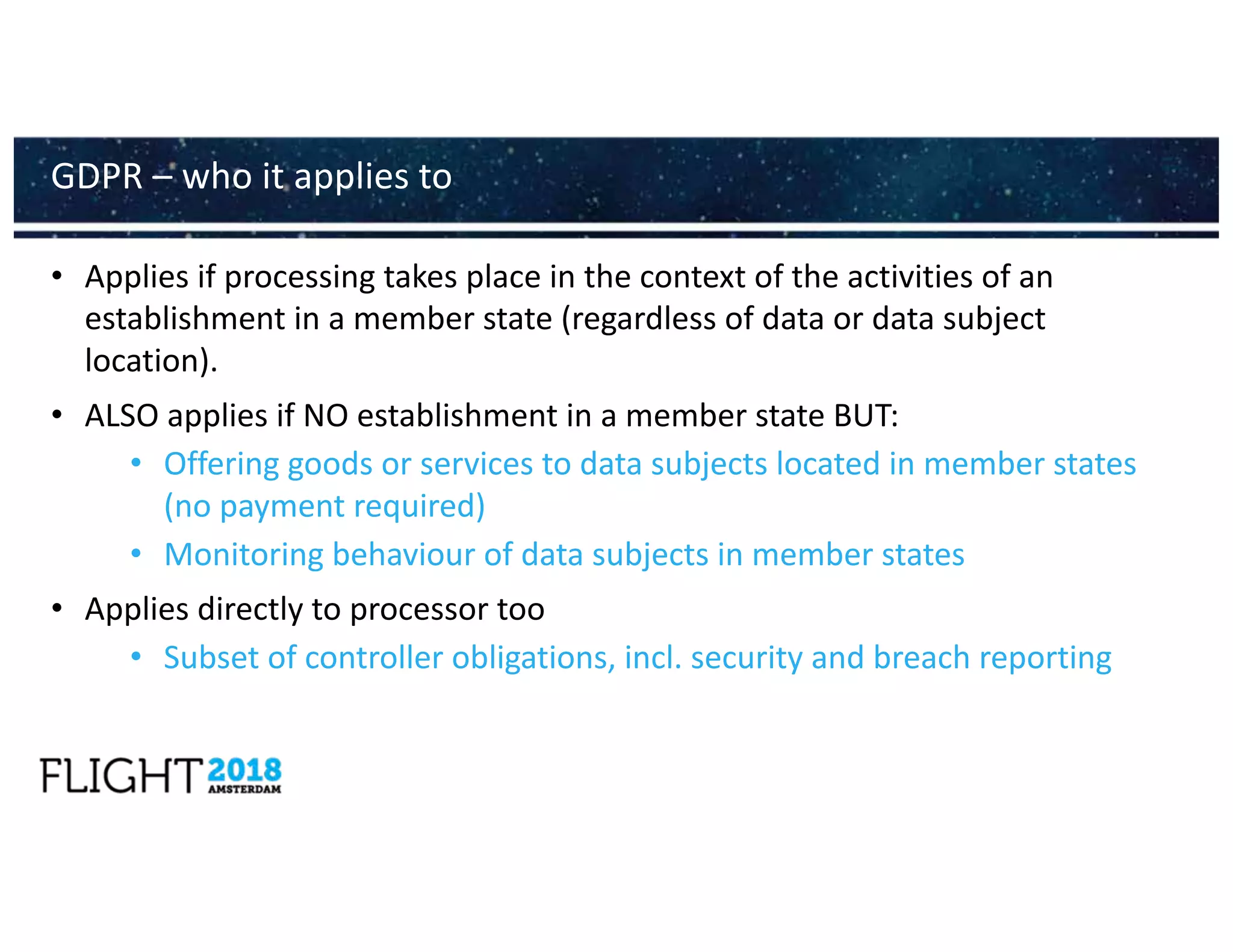 • Applies if processing takes place in the context of the activities of an
establishment in a member state (regardless of data or data subject
location).
• ALSO applies if NO establishment in a member state BUT:
• Offering goods or services to data subjects located in member states
(no payment required)
• Monitoring behaviour of data subjects in member states
• Applies directly to processor too
• Subset of controller obligations, incl. security and breach reporting
GDPR – who it applies to
 