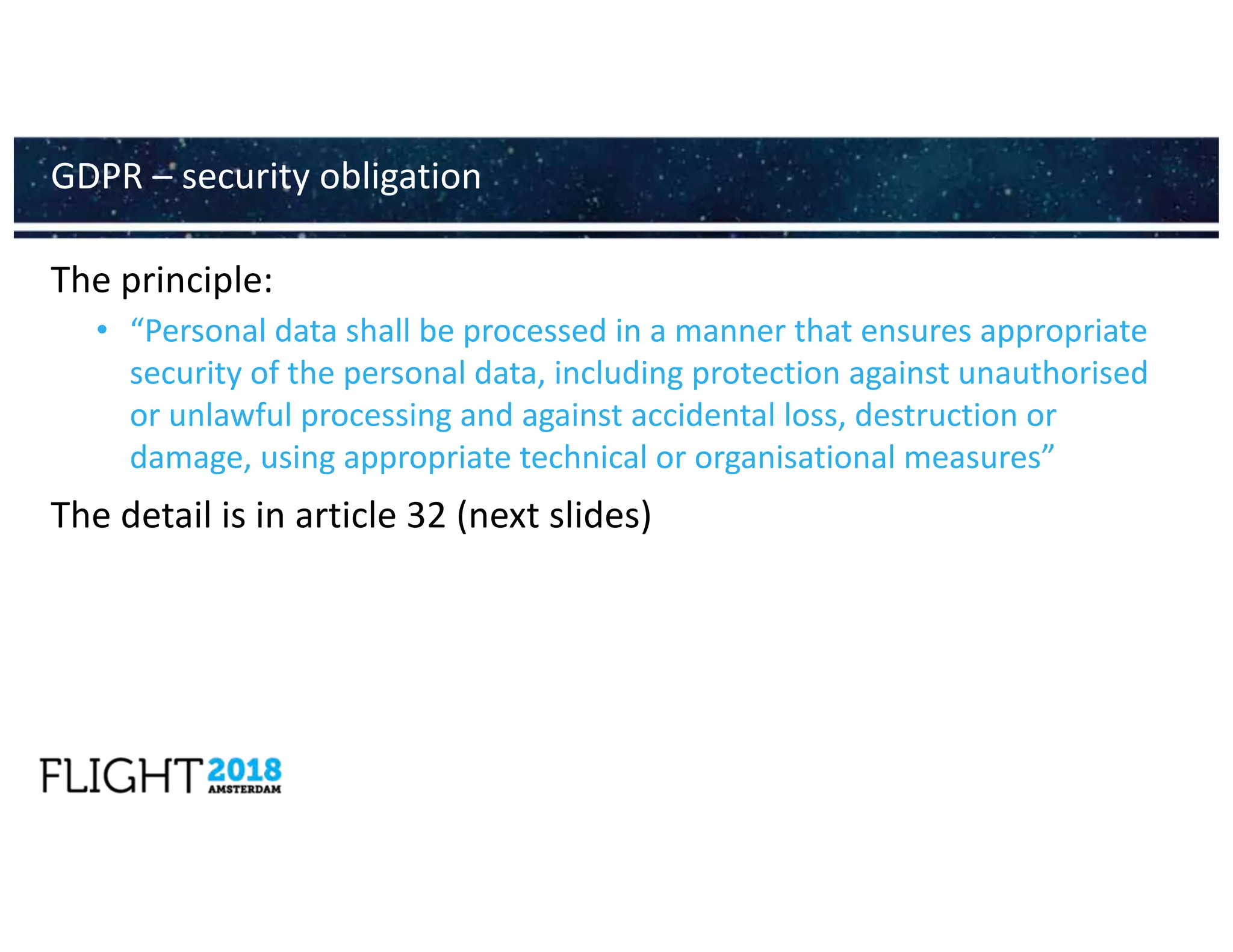 The principle:
• “Personal data shall be processed in a manner that ensures appropriate
security of the personal data, including protection against unauthorised
or unlawful processing and against accidental loss, destruction or
damage, using appropriate technical or organisational measures”
The detail is in article 32 (next slides)
GDPR – security obligation
 