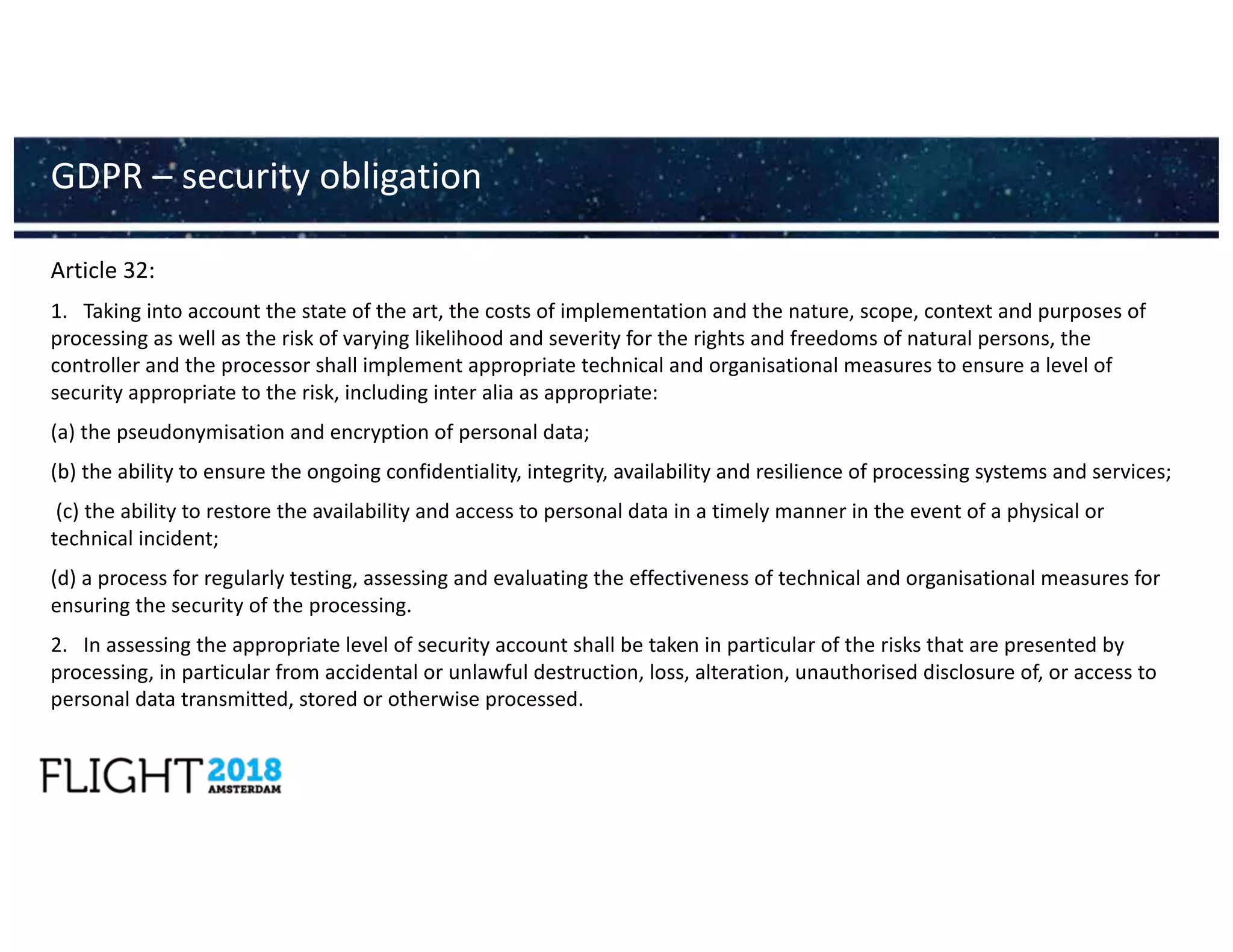 Article 32:
1. Taking into account the state of the art, the costs of implementation and the nature, scope, context and purposes of
processing as well as the risk of varying likelihood and severity for the rights and freedoms of natural persons, the
controller and the processor shall implement appropriate technical and organisational measures to ensure a level of
security appropriate to the risk, including inter alia as appropriate:
(a) the pseudonymisation and encryption of personal data;
(b) the ability to ensure the ongoing confidentiality, integrity, availability and resilience of processing systems and services;
(c) the ability to restore the availability and access to personal data in a timely manner in the event of a physical or
technical incident;
(d) a process for regularly testing, assessing and evaluating the effectiveness of technical and organisational measures for
ensuring the security of the processing.
2. In assessing the appropriate level of security account shall be taken in particular of the risks that are presented by
processing, in particular from accidental or unlawful destruction, loss, alteration, unauthorised disclosure of, or access to
personal data transmitted, stored or otherwise processed.
GDPR – security obligation
 