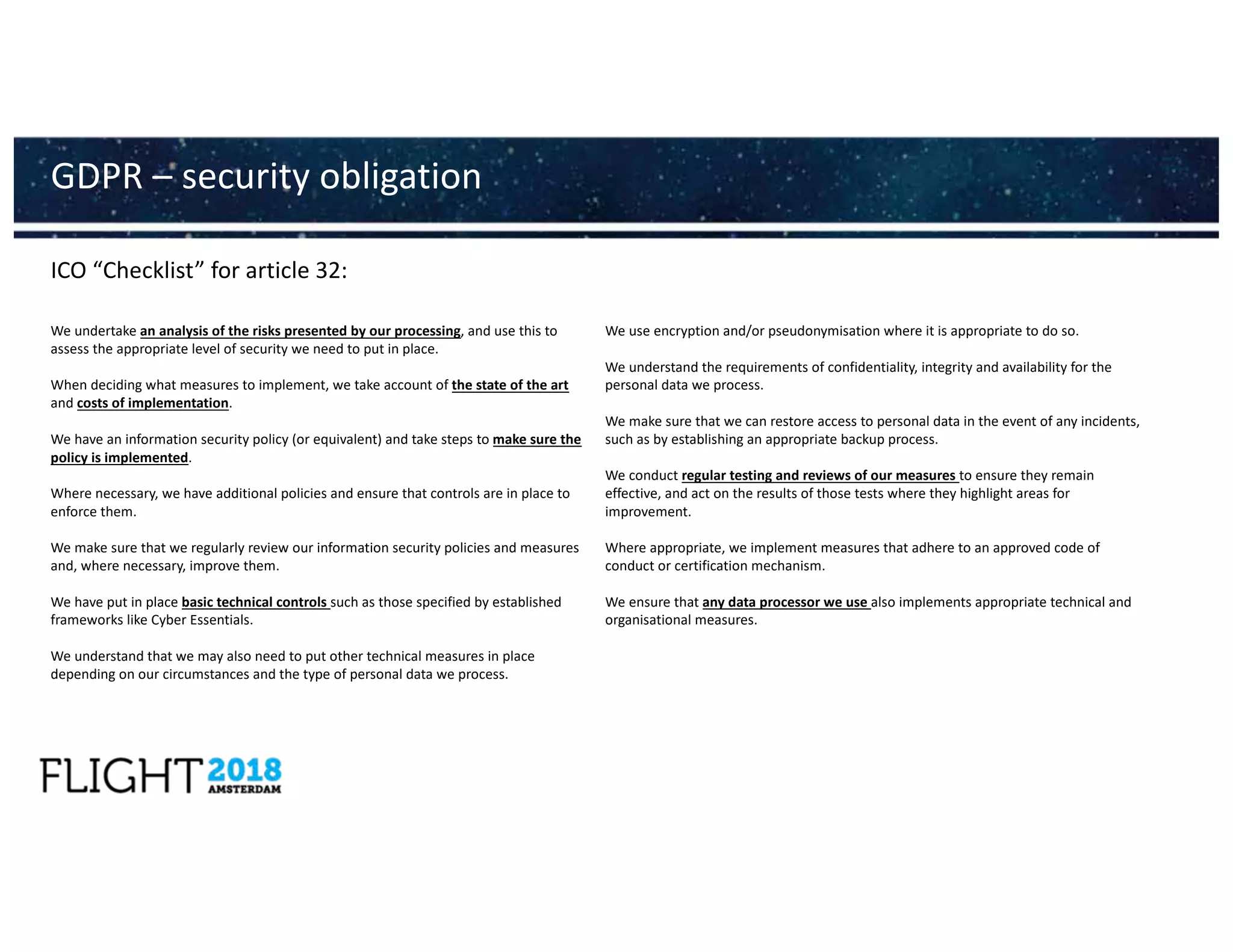 ICO “Checklist” for article 32:
GDPR – security obligation
We undertake an analysis of the risks presented by our processing, and use this to
assess the appropriate level of security we need to put in place.
When deciding what measures to implement, we take account of the state of the art
and costs of implementation.
We have an information security policy (or equivalent) and take steps to make sure the
policy is implemented.
Where necessary, we have additional policies and ensure that controls are in place to
enforce them.
We make sure that we regularly review our information security policies and measures
and, where necessary, improve them.
We have put in place basic technical controls such as those specified by established
frameworks like Cyber Essentials.
We understand that we may also need to put other technical measures in place
depending on our circumstances and the type of personal data we process.
We use encryption and/or pseudonymisation where it is appropriate to do so.
We understand the requirements of confidentiality, integrity and availability for the
personal data we process.
We make sure that we can restore access to personal data in the event of any incidents,
such as by establishing an appropriate backup process.
We conduct regular testing and reviews of our measures to ensure they remain
effective, and act on the results of those tests where they highlight areas for
improvement.
Where appropriate, we implement measures that adhere to an approved code of
conduct or certification mechanism.
We ensure that any data processor we use also implements appropriate technical and
organisational measures.
 
