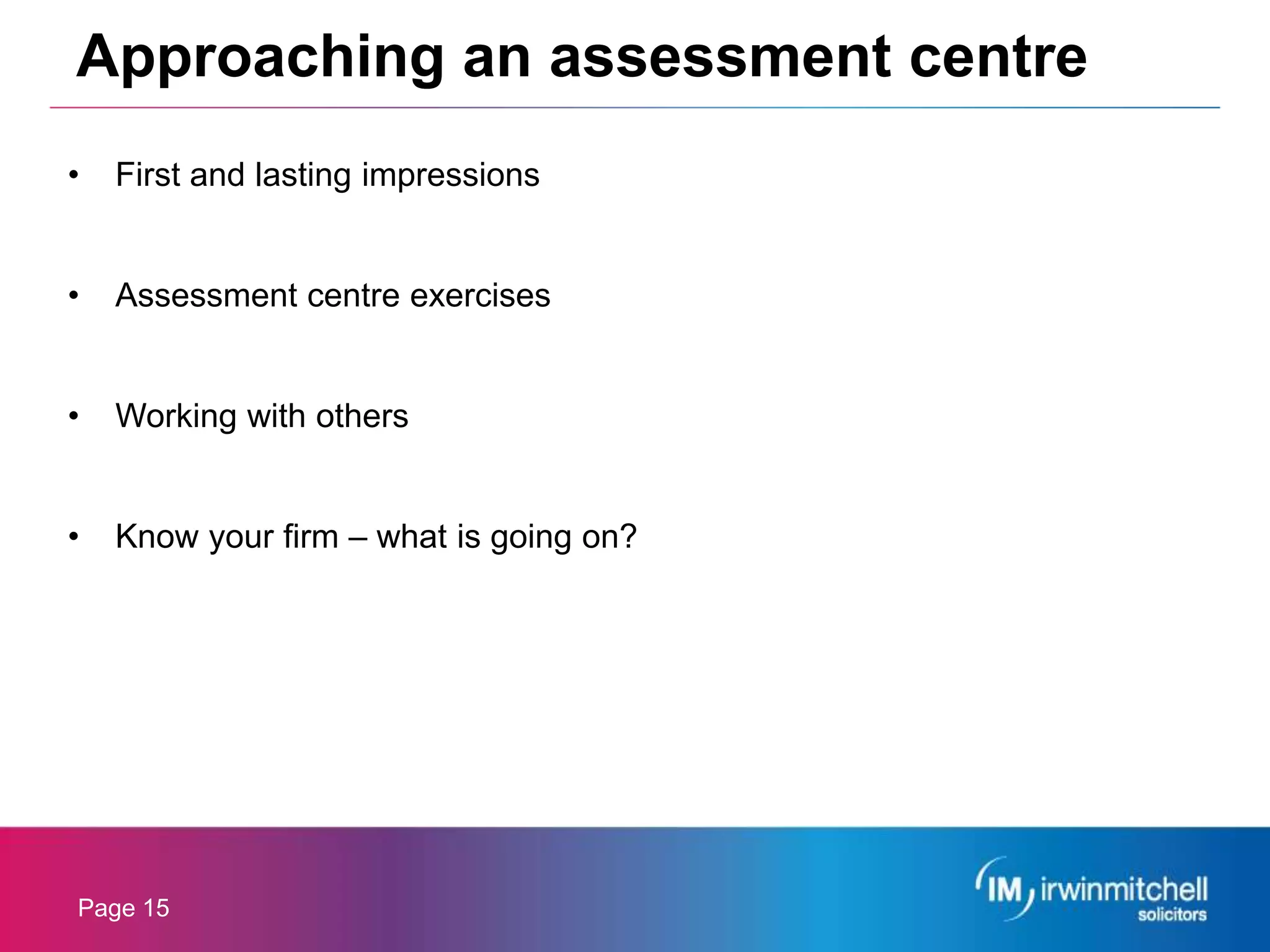 Page 15
• First and lasting impressions
• Assessment centre exercises
• Working with others
• Know your firm – what is going on?
Approaching an assessment centre
 
