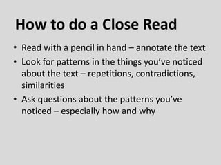 • Read with a pencil in hand – annotate the text
• Look for patterns in the things you’ve noticed
about the text – repetitions, contradictions,
similarities
• Ask questions about the patterns you’ve
noticed – especially how and why
How to do a Close Read
 