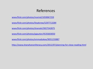References
www.flickr.com/photos/marind/1059067259
www.flickr.com/photos/lloydcrew/5297713284
www.flickr.com/photos/shareski/3027542875
www.flickr.com/photos/pgautier/4535603050
www.flickr.com/photos/emmadukew/9051233887
http://www.shanahanonliteracy.com/2012/07/planning-for-close-reading.html
 