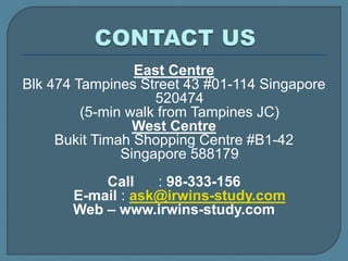 East Centre
Blk 474 Tampines Street 43 #01-114 Singapore
520474
(5-min walk from Tampines JC)
West Centre
Bukit Timah Shopping Centre #B1-42
Singapore 588179
Call : 98-333-156
E-mail : ask@irwins-study.com
Web – www.irwins-study.com
 