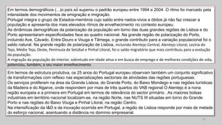 Em termos demográficos (...)o país só́ superou o padrão europeu entre 1994 e 2004. O ritmo foi marcado pela
intensidade dos movimentos de emigração e imigração.
Portugal integra o grupo de Estados-membros cujo saldo entre nados-vivos e óbitos já não faz crescer a
população e apresenta dos mais elevados ritmos de envelhecimento no contexto europeu.
As dinâmicas demográficas da polarização da população em torno das duas grandes regiões de Lisboa e do
Porto apresentaram especificidades face ao quadro nacional. Na grande região de polarização do Porto,
incluindo Ave, Cávado, Entre Douro e Vouga e Tâmega, o grande contributo para a variação populacional foi o
saldo natural. Na grande região de polarização de Lisboa, incluindo Alentejo Central, Alentejo Litoral, Lezíria do
Tejo, Médio Tejo, Oeste, Península de Setúbal e Pinhal Litoral, foi o saldo migratório que mais contribuiu para a evolução
da população.
A migração da população do interior, sobretudo em idade ativa e em busca de emprego e de melhores condições de vida,
potenciou, também, o seu maior envelhecimento
14
Em termos de estrutura produtiva, os 25 anos do Portugal europeu observam também um conjunto significativo
de transformações com reflexo nas especializações sectoriais de atividades das regiões portuguesas.
Os serviços proliferam na área da Grande Lisboa, do Grande Porto, do Baixo Mondego e nas regiões turísticas
da Madeira e do Algarve, onde respondem por mais de três quartos do VAB regional O Alentejo é a nona
região europeia e a primeira em Portugal em termos de relevância do sector primário . As maiores bolsas
industriais em território nacional localizam-se, na região Norte, nas NUTS III situadas em torno do Grande
Porto e nas regiões do Baixo Vouga e Pinhal Litoral, na região Centro.
Na intensificação da I&D e da inovação ocorrida em Portugal, a região de Lisboa responde por mais de metade
do esforço nacional, acentuando a distância no domínio empresarial.
 