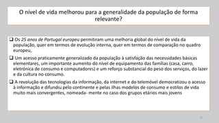 O nível de vida melhorou para a generalidade da população de forma
relevante?
 Os 25 anos de Portugal europeu permitiram uma melhoria global do nível de vida da
população, quer em termos de evolução interna, quer em termos de comparação no quadro
europeu,
 Um acesso praticamente generalizado da população à satisfação das necessidades básicas
elementares, um importante aumento do nível de equipamento das famílias (casa, carro,
eletrónica de consumo e computadores) e um reforço substancial do peso dos serviços, do lazer
e da cultura no consumo.
 A revolução das tecnologias da informação, da internet e do telemóvel democratizou o acesso
à informação e difundiu pelo continente e pelas ilhas modelos de consumo e estilos de vida
muito mais convergentes, nomeada- mente no caso dos grupos etários mais jovens
15
 