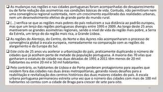  As mudanças nas regiões e nas cidades portuguesas foram acompanhadas do desaparecimento
ou de forte redução das assimetrias nas condições básicas de vida. Contudo, não permitiram nem
uma convergência regional sustentada, nem um crescimento equilibrado das realidades urbanas,
nem um desenvolvimento efetivo de grande parte do mundo rural.
 (...) verifica-se que as regiões mais pobres do país reduziram a sua distância ao padrão europeu,
mas que um terço das regiões portuguesas divergiu entre 1995 e 2009. Ao longo deste 25 anos
mantiveram-se grandes assimetrias regionais, sendo o nível de vida da região mais pobre, a Serra
da Estrela, um terço do da região mais rica, a Grande Lisboa.
 As regiões do Alentejo, do Centro, do Norte e dos Açores não acompanharam o processo de
convergência global à escala europeia, nomeadamente na comparação com as regiões do
alargamento e da Europa do Sul.
 Este ciclo de 25 anos viu acelerar a urbanização do país, praticamente duplicando o número de
cidades que já acolhem perto de metade da população portuguesa. A maioria das 70 vilas que
ganharam o estatuto de cidade nas duas décadas de 1991 a 2011 têm menos de 20 mil
habitantes ou entre 20 mil e 50 mil habitantes.
 Pelo contrário, os habitantes de Lisboa e do Porto perderam protagonismo para aqueles que
residem fora das cidades nas duas áreas metropolitanas, gerando novos desafios para a
reabilitação e revitalização dos centros históricos das duas maiores cidades do país. A escala
urbana portuguesa permaneceu estreita uma vez que o número das cidades com mais de 100 mil
habitantes só contou com a cidade de Braga para crescer de sete para oito.
16
 