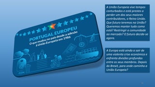 19
A Europa está ainda a sair de
uma violenta crise económica e
enfrenta divisões profundas
entre os seus membros. Depois
do Brexit, para onde caminha a
União Europeia?
A União Europeia vive tempos
conturbados e está prestes a
perder um dos seus maiores
contribuidores, o Reino Unido.
Que futuro teremos na União?
Queremos manter tudo como
está? Restringir a comunidade
ao mercado? O futuro decide-se
agora.
 