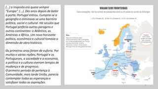 (...) a resposta era quase sempre
“Europa”. (...). Dez anos depois de bater
à porta, Portugal entrou. Cumpria-se a
geografia e eliminava-se uma barreira
política, social e cultural. Há séculos que
Portugal preferia outras paragens e
outros continentes: o Atlântico, as
Américas e África. Um novo horizonte
político, económico e cultural tomava a
dimensão de obra histórica.
Os primeiros anos foram de euforia. Por
muitas e várias razões, Portugal e os
Portugueses, a sociedade e a economia,
a política e a cultura viveram tempos de
mudança e de progresso.
O primeiro período de pertença à
Comunidade, mais tarde União, parecia
contemplar todas as esperanças e
satisfazer todas as aspirações.
3
 