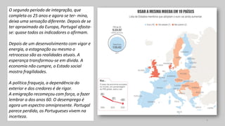 O segundo período de integração, que
completa os 25 anos e agora se ter- mina,
deixa uma sensação diferente. Depois de se
ter aproximado da Europa, Portugal afasta-
se: quase todos os indicadores o afirmam.
Depois de um desenvolvimento com vigor e
energia, a estagnação ou mesmo o
retrocesso são as realidades atuais. A
esperança transformou-se em dívida. A
economia não cumpre, o Estado social
mostra fragilidades.
A política fraqueja, a dependência do
exterior e dos credores é de rigor.
A emigração recomeçou com força, a fazer
lembrar a dos anos 60. O desemprego é
agora um espectro omnipresente. Portugal
parece perdido, os Portugueses vivem na
incerteza.
4
 
