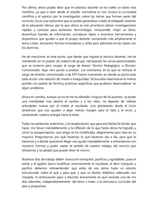 Por último, ahora puedo decir que mi práctica docente se ha vuelto un tanto más
científica, ya que si bien desde el estudio normalista se nos inculca la curiosidad
científica y el aprecio por la investigación sobre los temas que forman parte del
currículo, no es una costumbre que se pueda generalizar a todo el colegiado docente
de la educación básica; por lo que ahora es más prioritario utilizar investigaciones
rápidas y concisas para esclarecer terminología, comprender mejor un tema,
diversificar fuentes de información, corroborar datos o encontrar herramientas y
dispositivos que ayuden a que el propio docente comprenda más ampliamente el
tema o bien, encuentre formas innovadoras y útiles para aplicarlas en las clases con
los alumnos.
He de mencionar en este punto, que desde que ingresé al servicio docente, me he
mantenido en mi puesto de maestro de grupo, rechazando las varias oportunidades
que se tuvieron para ocupar el cargo de Asesor Técnico Pedagógico o Director
Comisionado. Aquí otro punto a analizar. Los momentos en lo que se rechazó el
cargo de director comisionado o de ATP fueron momentos en donde se ponía ante
toda acción una reacción de miedo e inseguridad. Se buscaba relacionarse lo menos
posible con padres de familia y prácticas específicas que pudieran desencadenar en
algún problema.
Ahora en cambio, aunque ya no se me ha ofertado ninguno de los puestos, se posee
una mentalidad más abierta al cambio y a los retos, no dejando de realizar
actividades nuevas por el miedo al resultado, sino planteando desde el inicio
directrices que nos ayuden a dejar menos margen para el fallo y el error, y
canalizando nuestra energía hacia el éxito.
Todas las sentencias anteriores, y la recapitulación que para escribirlas he tenido que
hacer, me llevan inevitablemente a la reflexión de lo que hasta ahora he logrado y
cómo la autopercepción que tengo se ha modificado, alegremente para bien en su
mayoría. Preguntarnos por qué hacemos lo que hacemos día a día, para qué lo
hacemos y a dónde queremos llegar nos ayuda indudablemente a enfrentarnos con
nosotros mismos y poder captar el sentido de nuestro trabajo, del servicio que
ofrecemos y la calidad que puede tener el mismo.
Nuestros días de trabajo deben transcurrir tranquilos, pacíficos y agradables, pues el
estrés y el agobio diario modifican enormemente el resultado; al decir tranquilo y
pacífico debemos sobreentender que antes de esa calma hubo un estudio
estructurado sobre el qué y para qué, y que un diseño didáctico adecuado nos
respalda. A continuación paso a describir brevemente en qué consiste uno de mis
días laborales, independientemente del tema a tratar o la estructura curricular del
plan y programas.
 