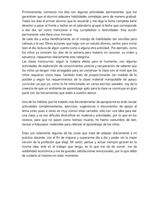 Primeramente, comienzo mis días con algunas actividades permanentes, que me
garanticen que el alumno adquiere habilidades complejas pero de manera gradual.
Todos los días el primer alumno que lo recuerde y me diga la fecha completa tiene
derecho a pasar al frente y tachar en el calendario grupal la fecha que corresponde
a ese día, así como mencionar si hay cumpleaños o festividades. Esta acción
permanente solo lleva unos minutos
de cada día y actúa benéficamente en el manejo de habilidades tan sencillas pero
valiosas a la vez. Otras acciones que hago son un saludo diverso, cantos para iniciar
bien el día, lectura de algún cuento corto o alguna otra actividad. Por ejemplo, como
los niños ya conocen los días de la semana pero todavía no conocen su orden y
secuencia, repasamos diariamente esta categoría.
Las clases transcurren, según la materia electa para el momento, con algunas
actividades de exploración de conocimientos previos y recuperación de saberes que
los niños ya tengan más arraigados para así comenzar la clase con el nivel que los
niños requieran como base. También trato de proporcionarles (en medida de lo
posible y según los requerimientos de la clase) material manipulable de apoyo
curricular; ya que yo, como lo he mencionado en varios escritos pasados, soy de la
creencia de que un ambiente de aprendizaje apto para la clase se construye en gran
parte con las herramientas que estén a nuestro alance.
Uno de los hábitos que he tratado más fervientemente de apropiarme es el de revisar
actividades complementarias, ejercicios, sugerencias o documentos de apoyo al
tema visto, pues a veces es muy común estar cerrados sólo con una idea para dar
una clase, y se nos dificulta diversificar en material y actividades, por lo que en los
recesos, para que no pasen como tiempo muerto, he hecho costumbre de leer,
revisar o fotocopiar materiales para reforzar el aprendizaje de los niños.
Estas son solamente algunas de las cosas que trato de adaptar diariamente a mi
práctica docente, con el fin de mejorar y superarme día a día y poder ser la mejor
versión de la profesión que elegí. Mi sentir, pensar y actuar siempre girarán en la
misma idea: este es el trabajo que tengo, es lo que me da de comer, me da
estabilidad económica y me da grandes satisfacciones emocionales, por lo que debo
de cuidarlo al máximo en todo momento.
 