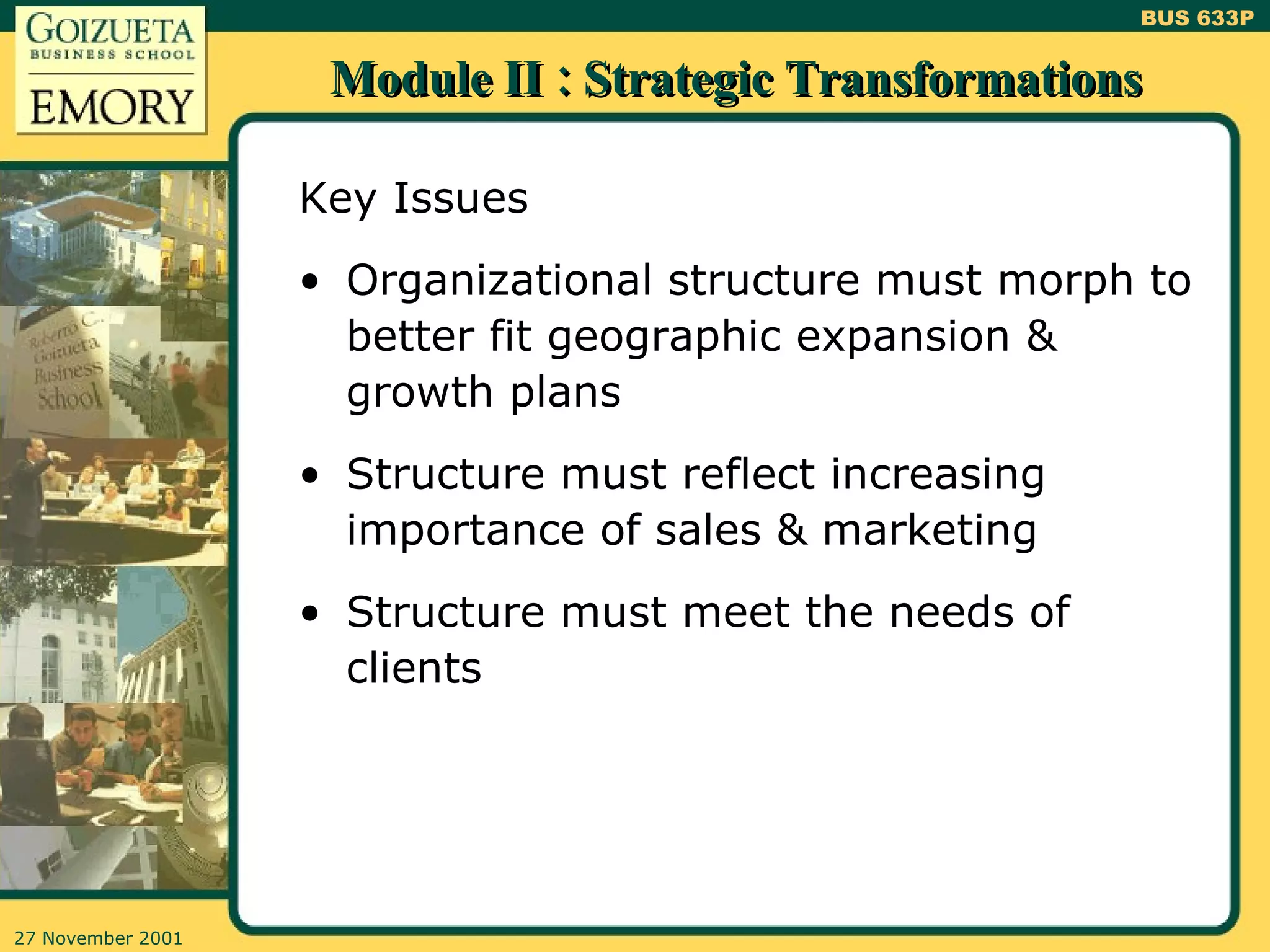 Module II : Strategic Transformations Key Issues Organizational structure must morph to better fit geographic expansion & growth plans Structure must reflect increasing importance of sales & marketing Structure must meet the needs of clients 