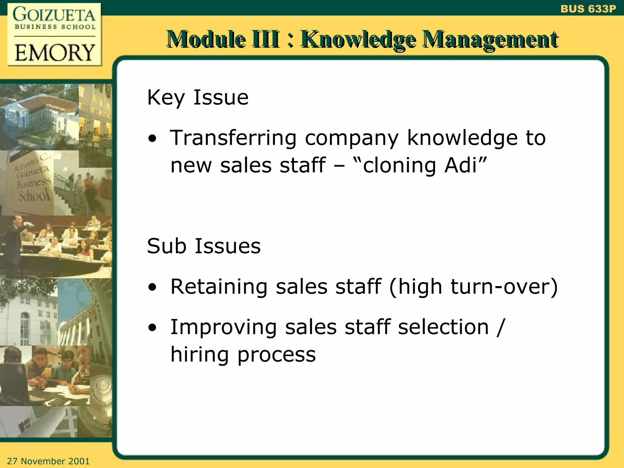 Module III : Knowledge Management Key Issue Transferring company knowledge to new sales staff – “cloning Adi” Sub Issues Retaining sales staff (high turn-over) Improving sales staff selection / hiring process 