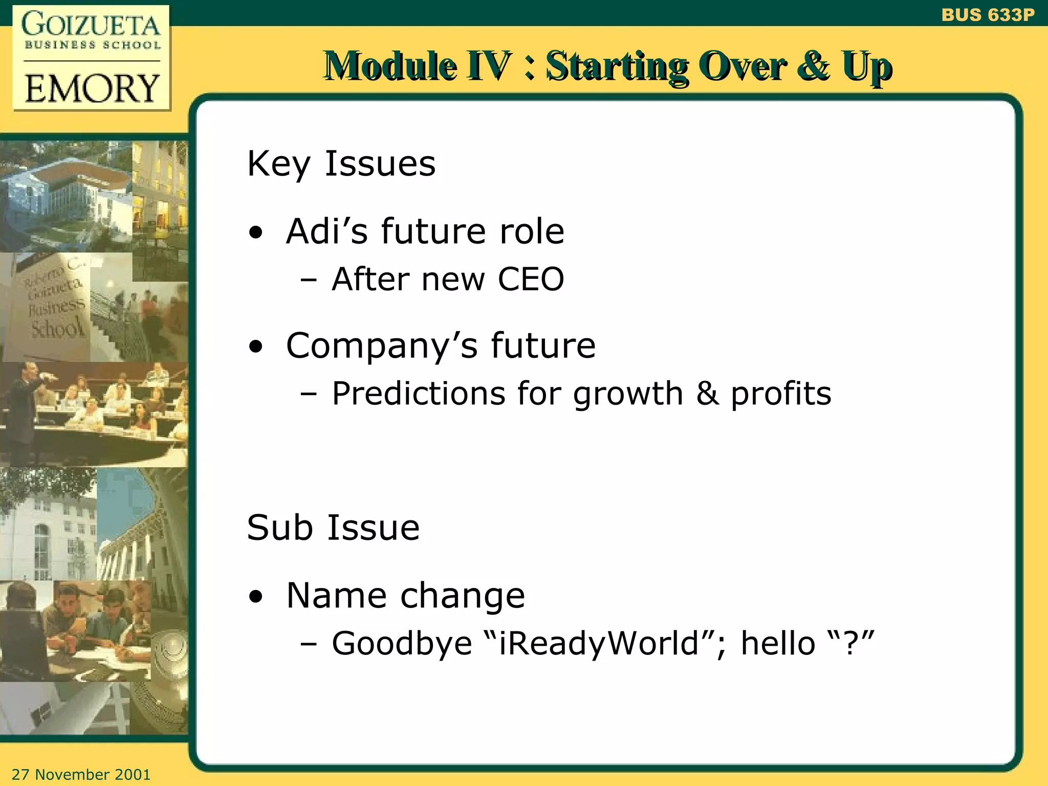Module IV : Starting Over & Up Key Issues Adi’s future role After new CEO Company’s future Predictions for growth & profits Sub Issue Name change Goodbye “iReadyWorld”; hello “?” 