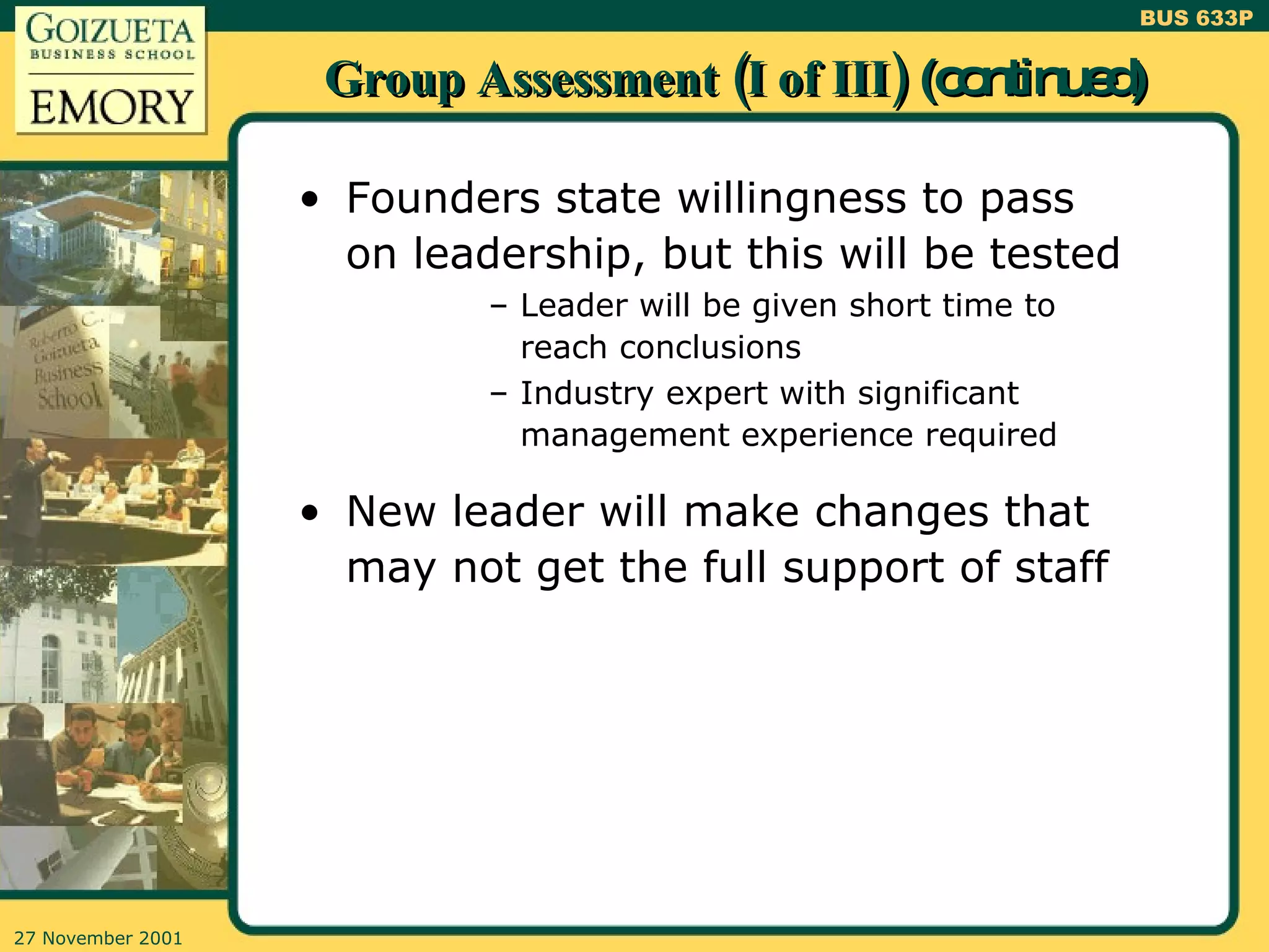 Group Assessment (I of III)  (continued) Founders state willingness to pass on leadership, but this will be tested Leader will be given short time to reach conclusions Industry expert with significant management experience required New leader will make changes that may not get the full support of staff 
