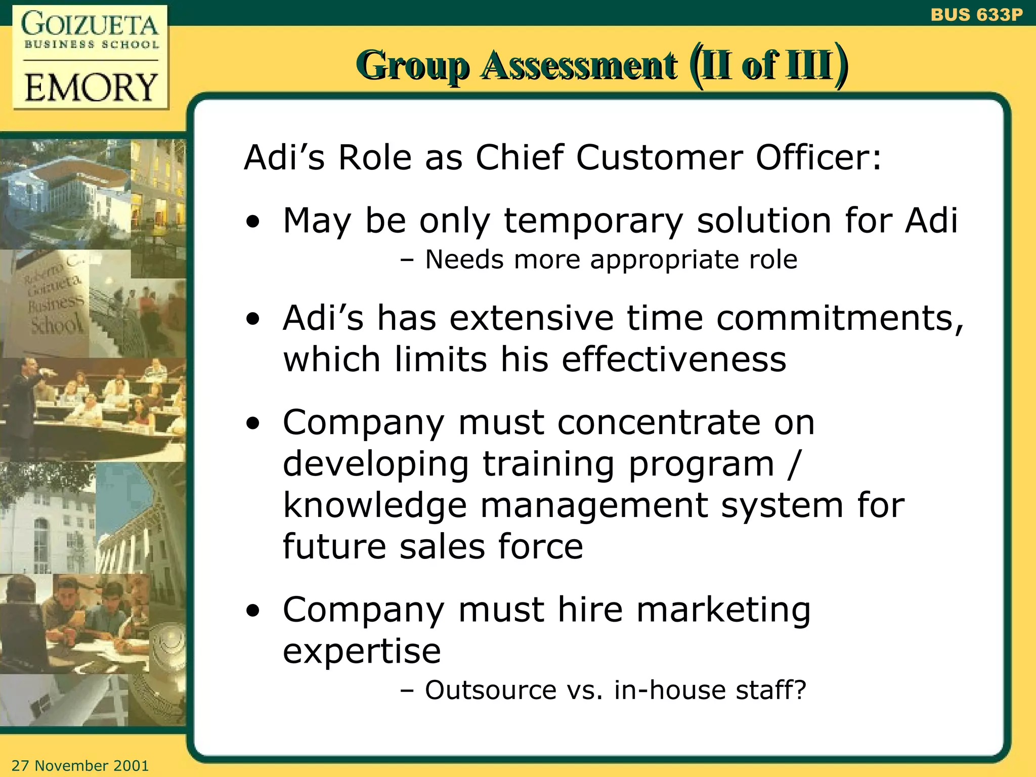 Group Assessment (II of III) Adi’s Role as Chief Customer Officer: May be only temporary solution for Adi Needs more appropriate role Adi’s has extensive time commitments, which limits his effectiveness Company must concentrate on developing training program / knowledge management system for future sales force Company must hire marketing expertise Outsource vs. in-house staff? 