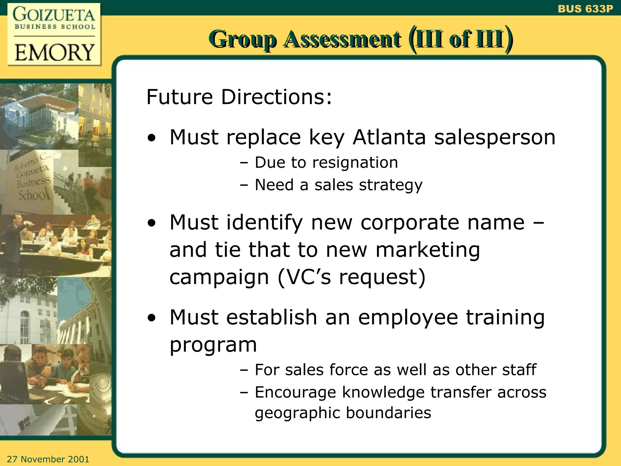 Group Assessment (III of III) Future Directions: Must replace key Atlanta salesperson Due to resignation Need a sales strategy Must identify new corporate name – and tie that to new marketing campaign (VC’s request) Must establish an employee training program For sales force as well as other staff Encourage knowledge transfer across geographic boundaries 