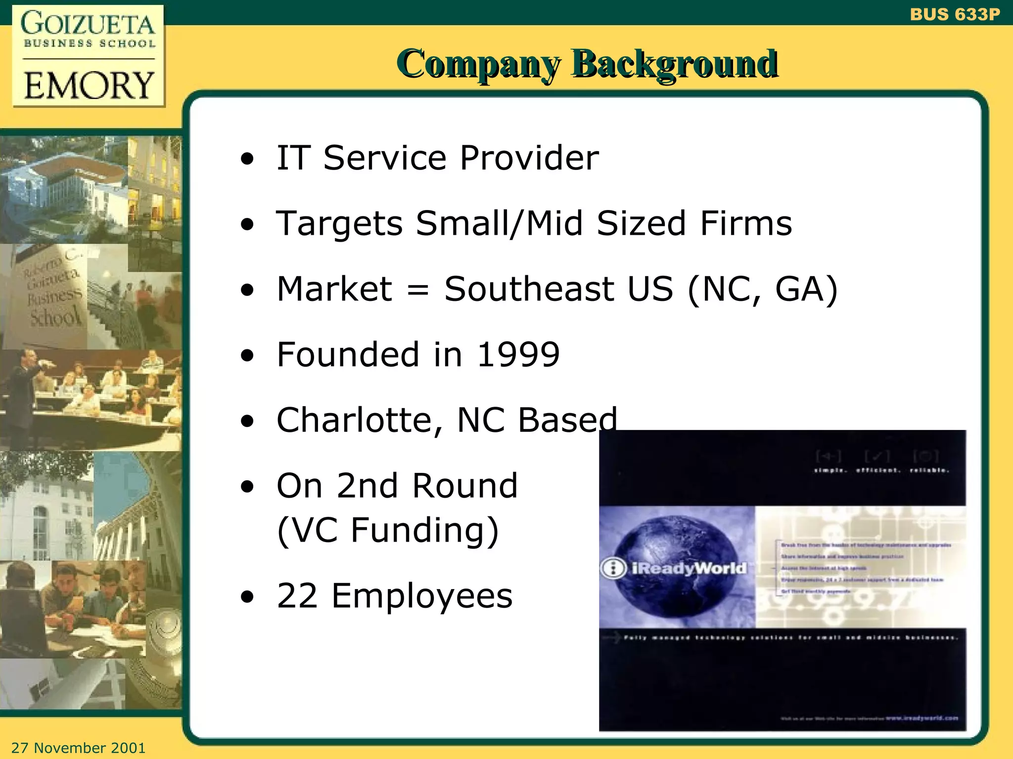 Company Background IT Service Provider Targets Small/Mid Sized Firms Market = Southeast US (NC, GA) Founded in 1999 Charlotte, NC Based On 2nd Round (VC Funding) 22 Employees 