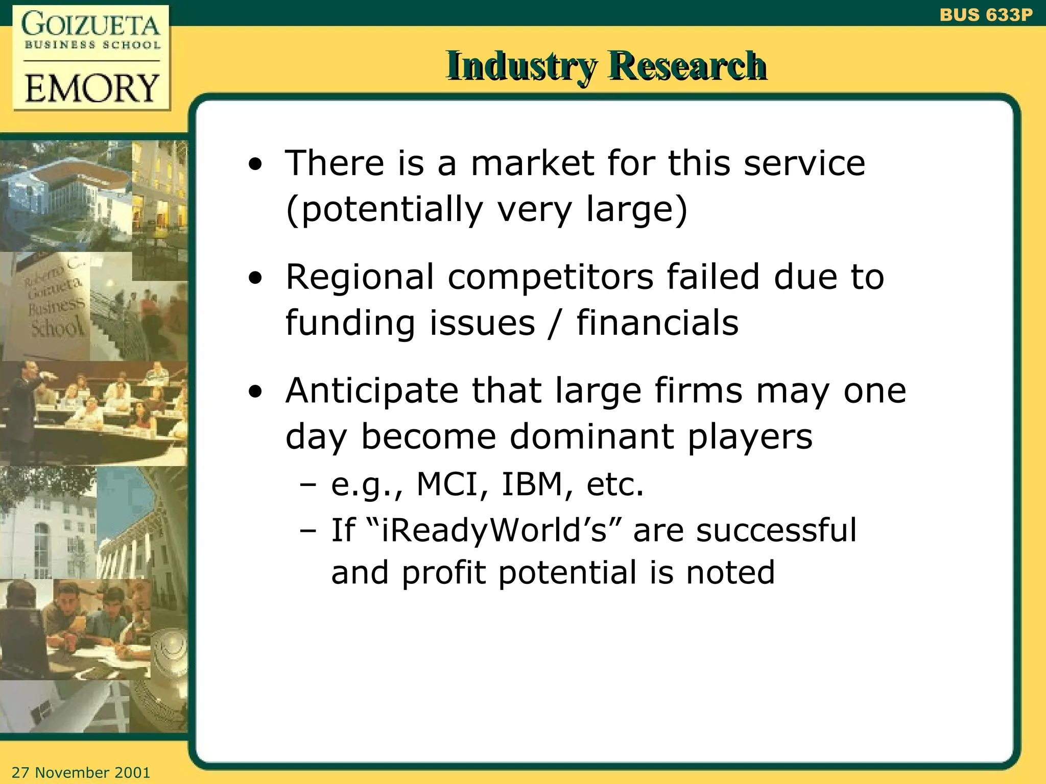 Industry Research There is a market for this service (potentially very large)  Regional competitors failed due to funding issues / financials Anticipate that large firms may one day become dominant players e.g., MCI, IBM, etc. If “iReadyWorld’s” are successful and profit potential is noted 