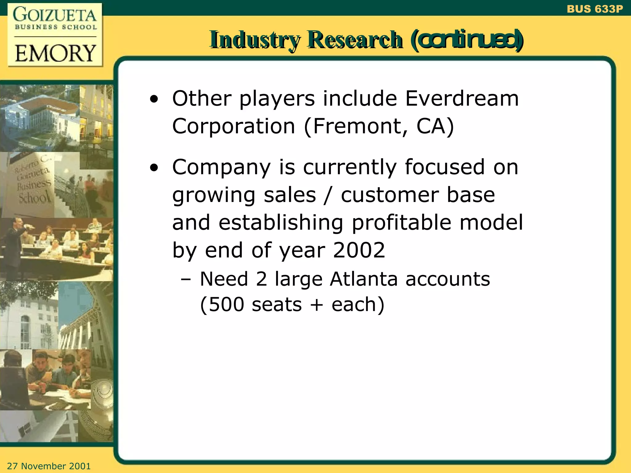 Industry Research  (continued) Other players include Everdream Corporation (Fremont, CA) Company is currently focused on growing sales / customer base and establishing profitable model by end of year 2002 Need 2 large Atlanta accounts (500 seats + each) 