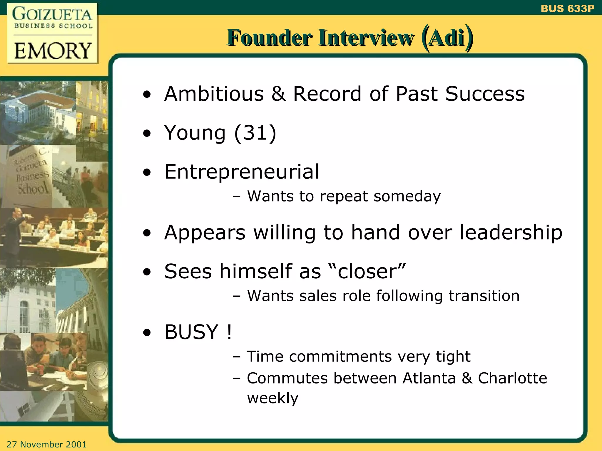 Founder Interview (Adi) Ambitious & Record of Past Success Young (31) Entrepreneurial Wants to repeat someday Appears willing to hand over leadership Sees himself as “closer” Wants sales role following transition BUSY ! Time commitments very tight Commutes between Atlanta & Charlotte weekly 