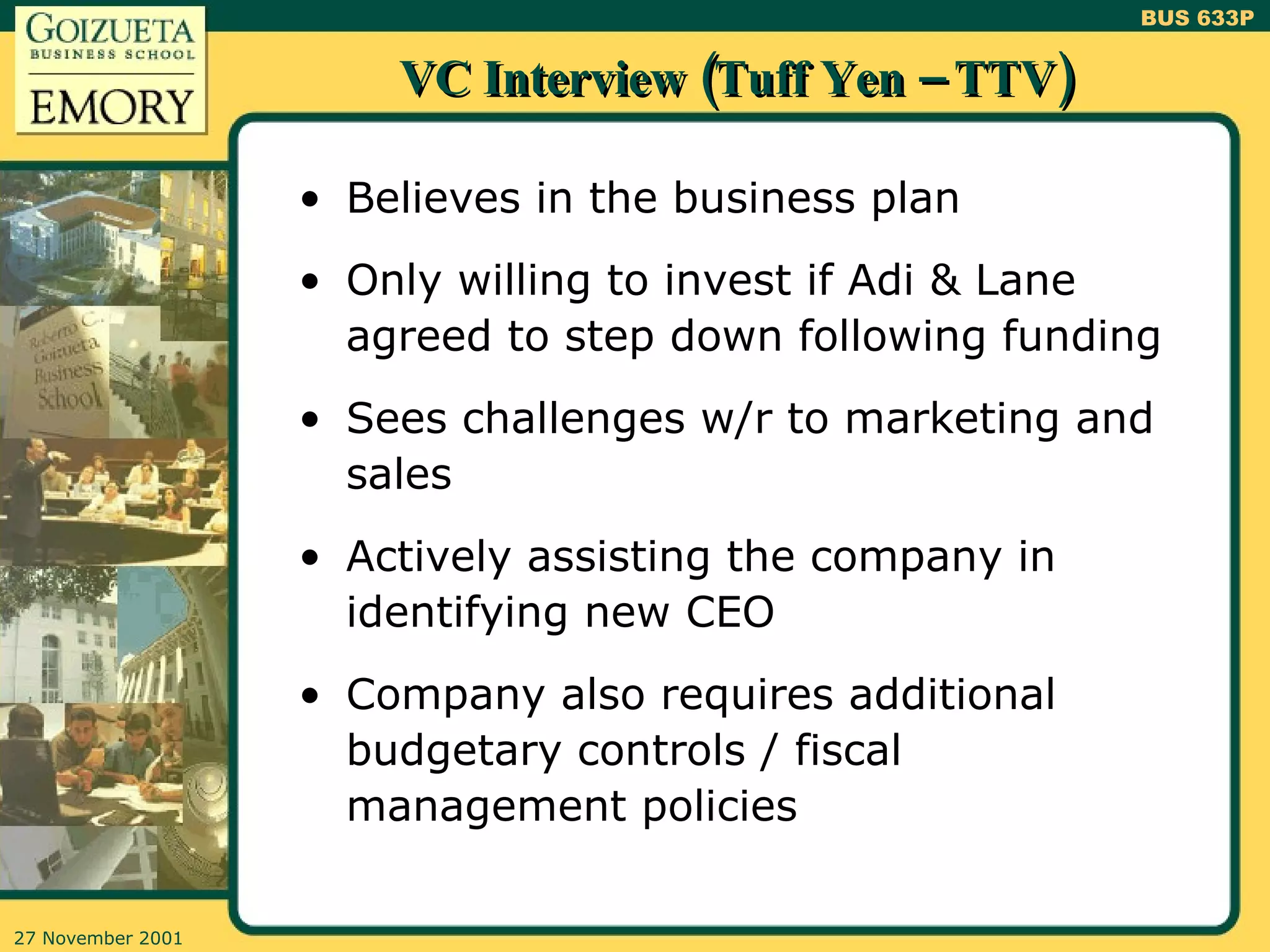 VC Interview (Tuff Yen – TTV) Believes in the business plan Only willing to invest if Adi & Lane agreed to step down following funding Sees challenges w/r to marketing and sales Actively assisting the company in identifying new CEO Company also requires additional budgetary controls / fiscal management policies 
