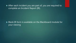  After each incident you are part of, you are required to
complete an Incident Report (IR).
 Blank IR form is available on the Blackboard module for
your viewing
 