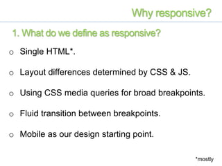 o Single HTML*.
o Layout differences determined by CSS & JS.
o Using CSS media queries for broad breakpoints.
o Fluid transition between breakpoints.
o Mobile as our design starting point.
Why responsive?
*mostly
1. What do we define as responsive?
 