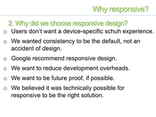 o Users don’t want a device-specific schuh experience.
o We wanted consistency to be the default, not an
accident of design.
o Google recommend responsive design.
o We want to reduce development overheads.
o We want to be future proof, if possible.
o We believed it was technically possible for
responsive to be the right solution.
Why responsive?
2. Why did we choose responsive design?
 