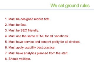 We set ground rules
1. Must be designed mobile first.
2. Must be fast.
3. Must be SEO friendly.
4. Must use the same HTML for all ‘variations’.
5. Must have service and content parity for all devices.
6. Must apply usability best practice.
7. Must have analytics planned from the start.
8. Should validate.
 