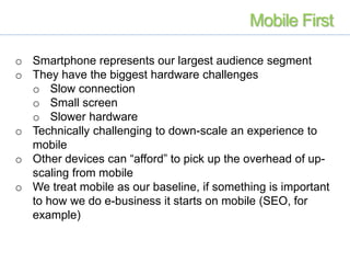 o Smartphone represents our largest audience segment
o They have the biggest hardware challenges
o Slow connection
o Small screen
o Slower hardware
o Technically challenging to down-scale an experience to
mobile
o Other devices can “afford” to pick up the overhead of up-
scaling from mobile
o We treat mobile as our baseline, if something is important
to how we do e-business it starts on mobile (SEO, for
example)
Mobile First
 
