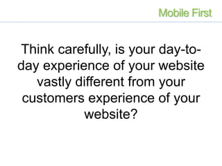 Think carefully, is your day-to-
day experience of your website
vastly different from your
customers experience of your
website?
Mobile First
 