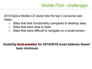 2013 Eptica Mobile CX study lists the top 3 consumer pet-
hates:
o Sites that lack functionality compared to desktop sites.
o Sites that were slow to load.
o Sites that were difficult to navigate on a small screen.
Usability best practice for 2015/2016 must address these!
bare minimum
Mobile First - challenges
 