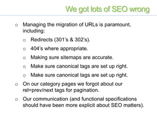 We got lots of SEO wrong
o Managing the migration of URLs is paramount,
including:
o Redirects (301’s & 302’s).
o 404’s where appropriate.
o Making sure sitemaps are accurate.
o Make sure canonical tags are set up right.
o Make sure canonical tags are set up right.
o On our category pages we forgot about our
rel=prev/next tags for pagination.
o Our communication (and functional specifications
should have been more explicit about SEO matters).
 