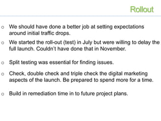 o We should have done a better job at setting expectations
around initial traffic drops.
o We started the roll-out (test) in July but were willing to delay the
full launch. Couldn’t have done that in November.
o Split testing was essential for finding issues.
o Check, double check and triple check the digital marketing
aspects of the launch. Be prepared to spend more for a time.
o Build in remediation time in to future project plans.
Rollout
 