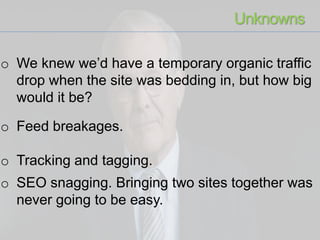 o We knew we’d have a temporary organic traffic
drop when the site was bedding in, but how big
would it be?
o Feed breakages.
o Tracking and tagging.
o SEO snagging. Bringing two sites together was
never going to be easy.
Unknowns
 