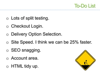 o Lots of split testing.
o Checkout Login.
o Delivery Option Selection.
o Site Speed. I think we can be 25% faster.
o SEO snagging.
o Account area.
o HTML tidy up.
To-Do List
 