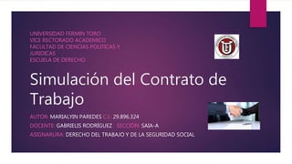 Simulación del Contrato de
Trabajo
AUTOR: MARIALYIN PAREDES C.I.: 29.896.324
DOCENTE: GABRIELIS RODRÍGUEZ SECCIÓN: SAIA-A
ASIGNARURA: DERECHO DEL TRABAJO Y DE LA SEGURIDAD SOCIAL
UNIVERSIDAD FERMIN TORO
VICE RECTORADO ACADEMICO
FACULTAD DE CIENCIAS POLITICAS Y
JURIDICAS
ESCUELA DE DERECHO
 
