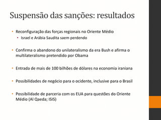 Suspensão das sanções: resultados
• Reconfiguração das forças regionais no Oriente Médio
• Israel e Arábia Saudita saem perdendo
• Confirma o abandono do unilateralismo da era Bush e afirma o
multilateralismo pretendido por Obama
• Entrada de mais de 100 bilhões de dólares na economia iraniana
• Possibilidades de negócio para o ocidente, inclusive para o Brasil
• Possibilidade de parceria com os EUA para questões do Oriente
Médio (Al Qaeda; ISIS)
 