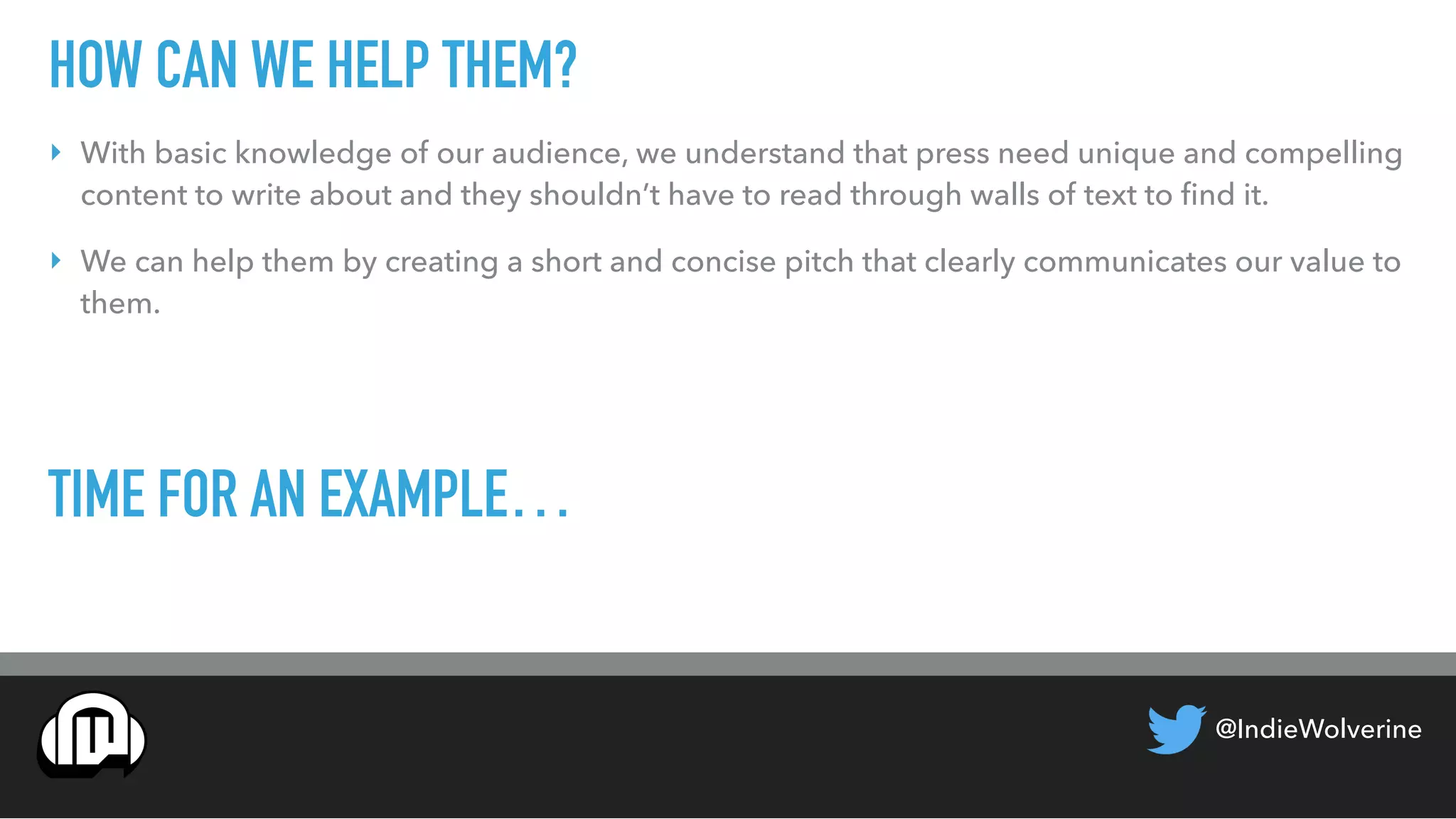 @IndieWolverine
HOW CAN WE HELP THEM?
‣ With basic knowledge of our audience, we understand that press need unique and compelling
content to write about and they shouldn’t have to read through walls of text to ﬁnd it.
‣ We can help them by creating a short and concise pitch that clearly communicates our value to
them.
TIME FOR AN EXAMPLE…
 