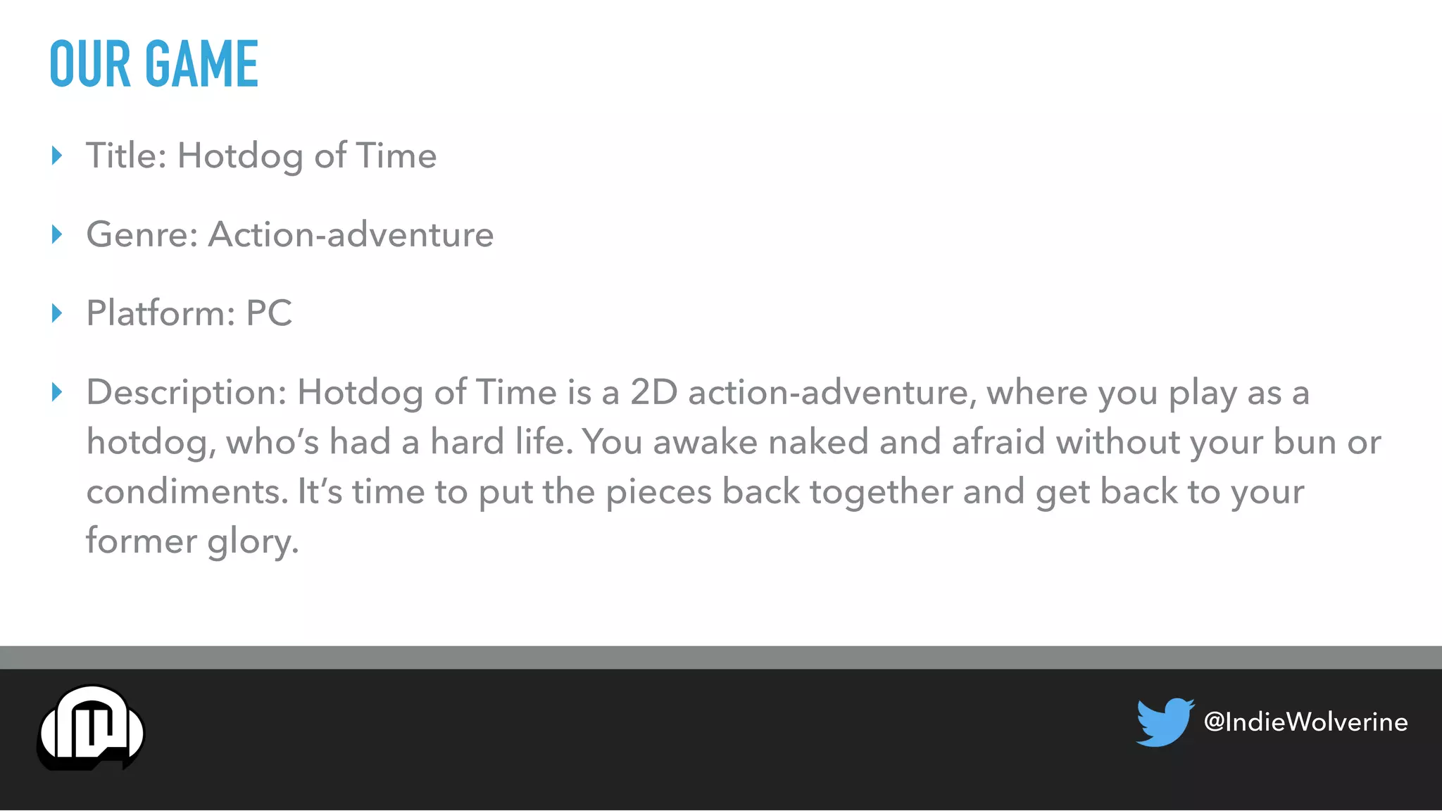 @IndieWolverine
OUR GAME
‣ Title: Hotdog of Time
‣ Genre: Action-adventure
‣ Platform: PC
‣ Description: Hotdog of Time is a 2D action-adventure, where you play as a
hotdog, who’s had a hard life. You awake naked and afraid without your bun or
condiments. It’s time to put the pieces back together and get back to your
former glory.
 