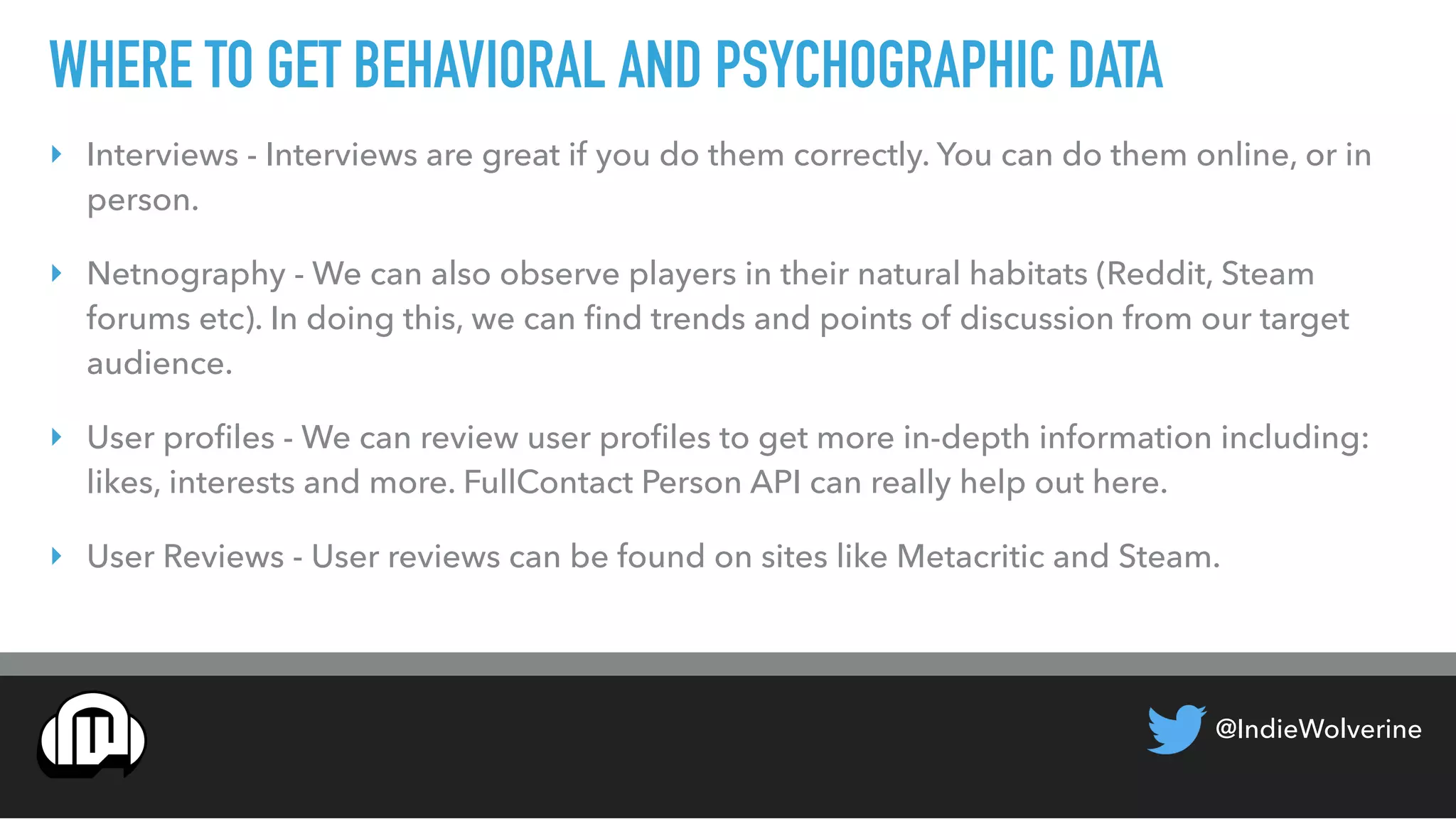 @IndieWolverine
WHERE TO GET BEHAVIORAL AND PSYCHOGRAPHIC DATA
‣ Interviews - Interviews are great if you do them correctly. You can do them online, or in
person.
‣ Netnography - We can also observe players in their natural habitats (Reddit, Steam
forums etc). In doing this, we can ﬁnd trends and points of discussion from our target
audience.
‣ User proﬁles - We can review user proﬁles to get more in-depth information including:
likes, interests and more. FullContact Person API can really help out here.
‣ User Reviews - User reviews can be found on sites like Metacritic and Steam.
 