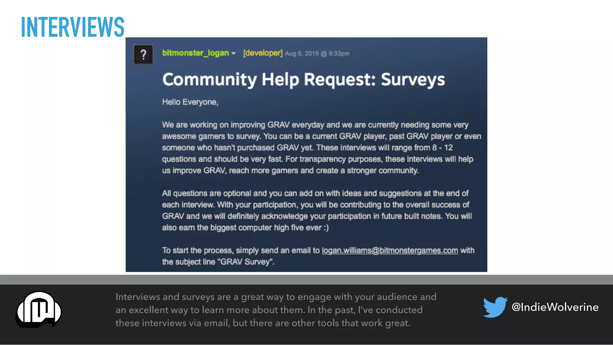 @IndieWolverine
INTERVIEWS
Interviews and surveys are a great way to engage with your audience and
an excellent way to learn more about them. In the past, I’ve conducted
these interviews via email, but there are other tools that work great.
 