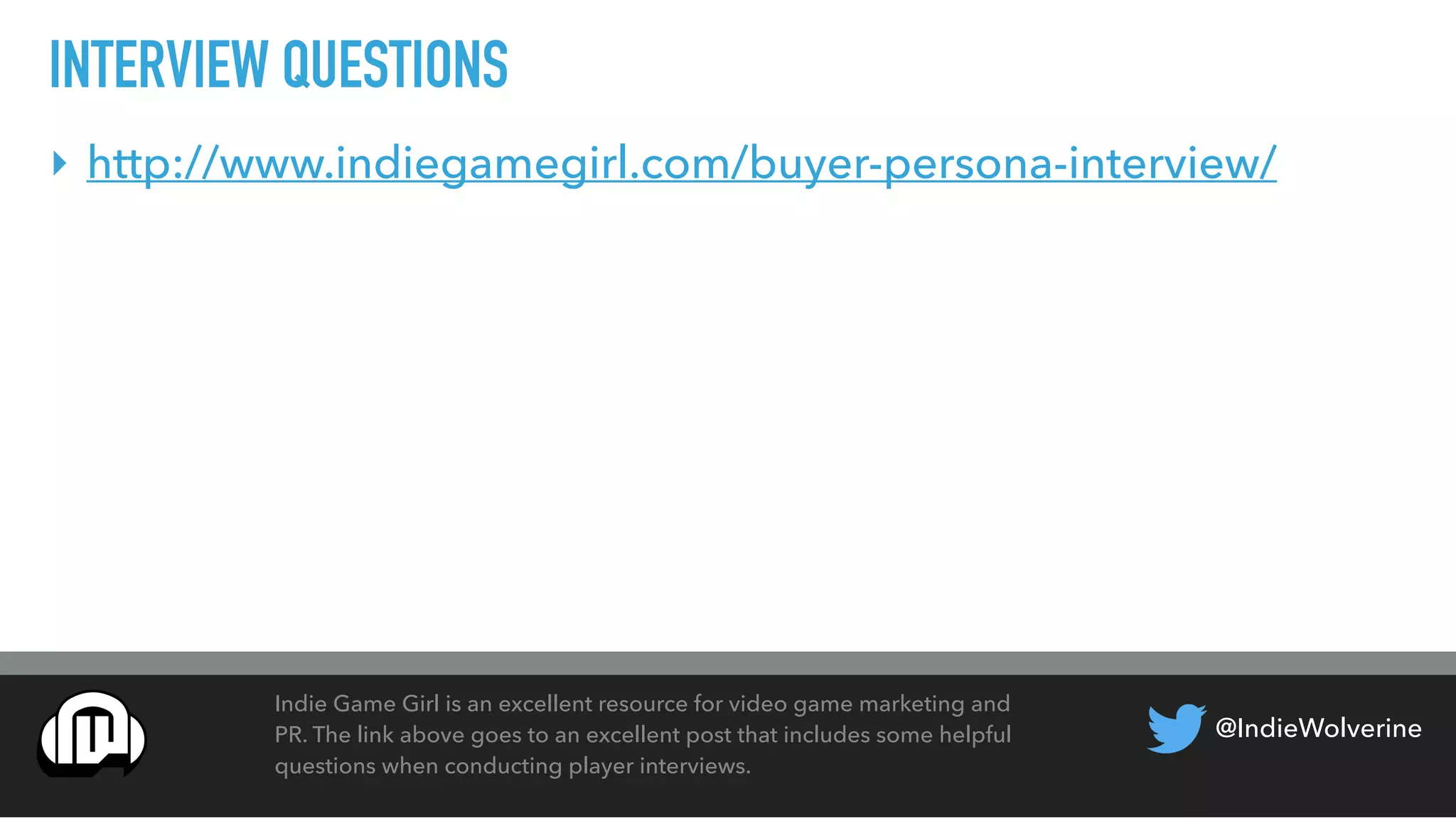 @IndieWolverine
INTERVIEW QUESTIONS
Indie Game Girl is an excellent resource for video game marketing and
PR. The link above goes to an excellent post that includes some helpful
questions when conducting player interviews.
‣ http://www.indiegamegirl.com/buyer-persona-interview/
 