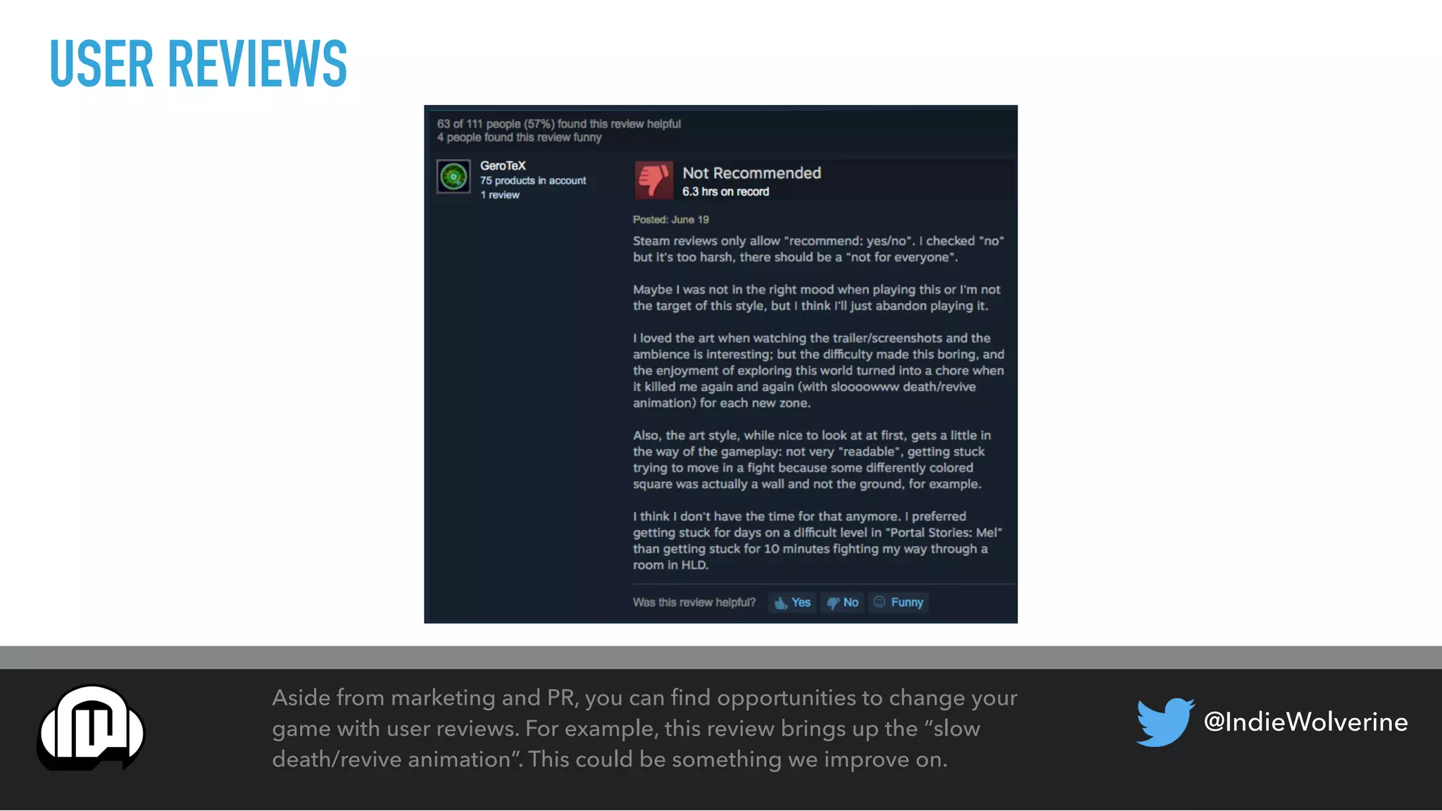 @IndieWolverine
USER REVIEWS
Aside from marketing and PR, you can ﬁnd opportunities to change your
game with user reviews. For example, this review brings up the “slow
death/revive animation”. This could be something we improve on.
 