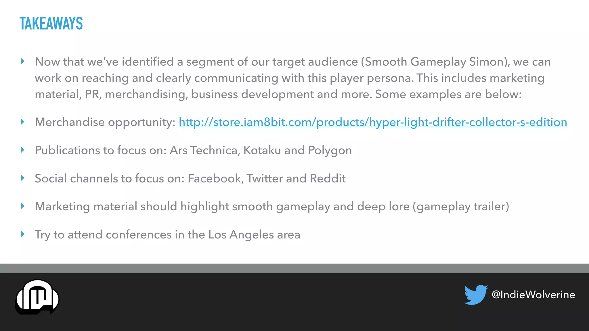 @IndieWolverine
TAKEAWAYS
‣ Now that we’ve identiﬁed a segment of our target audience (Smooth Gameplay Simon), we can
work on reaching and clearly communicating with this player persona. This includes marketing
material, PR, merchandising, business development and more. Some examples are below:
‣ Merchandise opportunity: http://store.iam8bit.com/products/hyper-light-drifter-collector-s-edition
‣ Publications to focus on: Ars Technica, Kotaku and Polygon
‣ Social channels to focus on: Facebook, Twitter and Reddit
‣ Marketing material should highlight smooth gameplay and deep lore (gameplay trailer)
‣ Try to attend conferences in the Los Angeles area
 