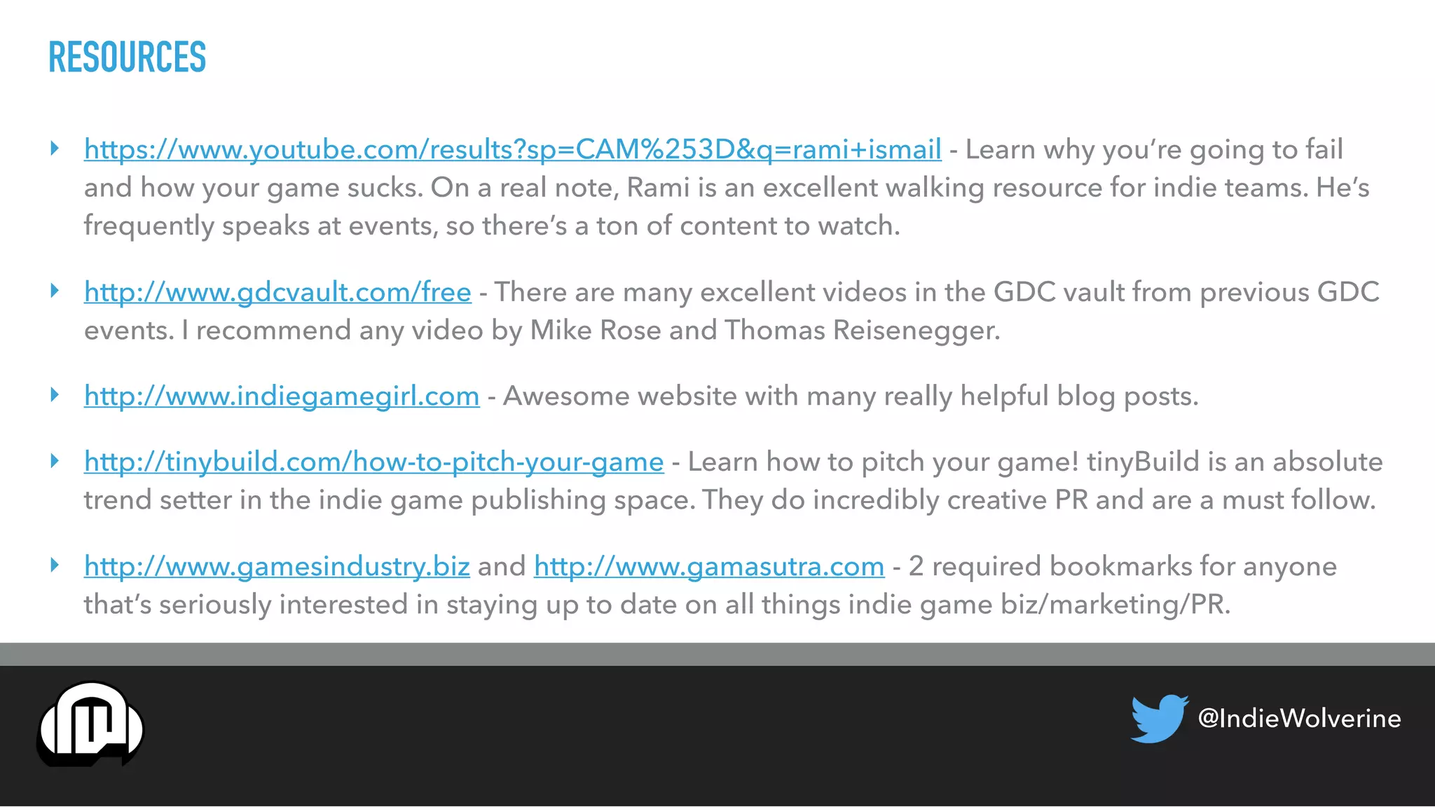 @IndieWolverine
RESOURCES
‣ https://www.youtube.com/results?sp=CAM%253D&q=rami+ismail - Learn why you’re going to fail
and how your game sucks. On a real note, Rami is an excellent walking resource for indie teams. He’s
frequently speaks at events, so there’s a ton of content to watch.
‣ http://www.gdcvault.com/free - There are many excellent videos in the GDC vault from previous GDC
events. I recommend any video by Mike Rose and Thomas Reisenegger.
‣ http://www.indiegamegirl.com - Awesome website with many really helpful blog posts.
‣ http://tinybuild.com/how-to-pitch-your-game - Learn how to pitch your game! tinyBuild is an absolute
trend setter in the indie game publishing space. They do incredibly creative PR and are a must follow.
‣ http://www.gamesindustry.biz and http://www.gamasutra.com - 2 required bookmarks for anyone
that’s seriously interested in staying up to date on all things indie game biz/marketing/PR.
 