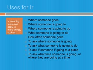 Uses for IrIr (meaning to go) can apply to many things, such as: Where someone goesWhere someone is going toWhere someone is going to goWhat someone is going to doHow often someone goesTo ask where someone is goingTo ask what someone is going to doTo ask if someone if going to a placeTo ask what time someone is going, or where they are going at a time